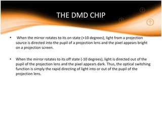 THE DMD CHIP
• When the mirror rotates to its on state (+10 degrees), light from a projection
source is directed into the pupil of a projection lens and the pixel appears bright
on a projection screen.
• When the mirror rotates to its off state (-10 degrees), light is directed out of the
pupil of the projection lens and the pixel appears dark. Thus, the optical switching
function is simply the rapid directing of light into or out of the pupil of the
projection lens.
 