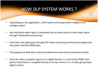 HOW DLP SYSTEM WORKS ?
• Depending on the application, a DLP system will accept either a digital or an
analogue signal.
• Any interlaced video signal is converted into an entire picture frame video signal
through interpolative processing.
• From here, the signal goes through DLP video processing and becomes progressive
red, green and blue (RGB) data.
• The progressive RGB data is then formatted into entire binary bit planes of data.
• Once the video or graphic signal is in a digital format, it is sent to the DMD. Each
pixel of information is mapped directly to its own mirror in a 1:1 ratio, giving exact,
digital control.
 