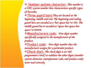  Number system character: This number is
a UPC system number that characterizes specific types
of barcodes.
Three guard bars:They are located at the
beginning, middle and end. The beginning and ending
guard bars are encoded as a "bar-space-bar" or 101. The
middle guard bar is encoded as "space-bar-space-bar-
space" or 01010.
Manufacturers code: Five digit number
specifically assigned to the manufacturer of the
product.
Product code: Five digit number that the
manufacturer assigns for a particular product.
Check digit: The check digit is an "old-
programmer's trick" to validate the other digits (number
system character, manufacturer code, and product code)
were read correctly.
 