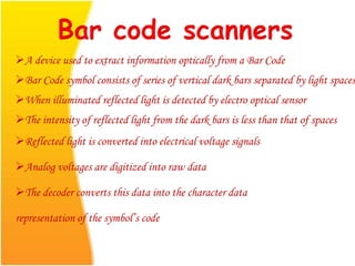 A device used to extract information optically from a Bar Code
Bar Code symbol consists of series of vertical dark bars separated by light spaces
When illuminated reflected light is detected by electro optical sensor
The intensity of reflected light from the dark bars is less than that of spaces
Reflected light is converted into electrical voltage signals
Analog voltages are digitized into raw data
The decoder converts this data into the character data
representation of the symbol’s code
 