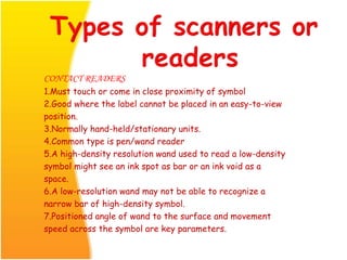 CONTACT READERS
1.Must touch or come in close proximity of symbol
2.Good where the label cannot be placed in an easy-to-view
position.
3.Normally hand-held/stationary units.
4.Common type is pen/wand reader
5.A high-density resolution wand used to read a low-density
symbol might see an ink spot as bar or an ink void as a
space.
6.A low-resolution wand may not be able to recognize a
narrow bar of high-density symbol.
7.Positioned angle of wand to the surface and movement
speed across the symbol are key parameters.
 