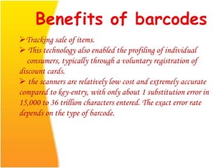 Tracking sale of items.
 This technology also enabled the profiling of individual
consumers, typically through a voluntary registration of
discount cards.
 the scanners are relatively low cost and extremely accurate
compared to key-entry, with only about 1 substitution error in
15,000 to 36 trillion characters entered. The exact error rate
depends on the type of barcode.
 