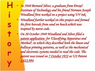 • In 1948 Bernard Silver, a graduate from Drexel
Institute of Technology and his friend Norman Joseph
Woodland first worked on a project using UV ink.
• Woodland further worked on this project and formed
his first barcode from sand on beach,which was
inspired by morse code.
• On 20 October 1949 Woodland and Silver filed a
patent application for "Classifying Apparatus and
Method", in which they described both the linear and
bullseye printing patterns, as well as the mechanical
and electronic systems needed to read the code. The
patent was issued on 7 October 1952 as US Patent
2,612,994
 