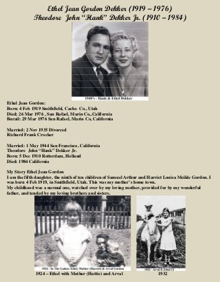 Ethel Jean Gordon Dekker (1919 – 1976)
Theodore John “Hank” Dekker Jr. (1910 – 1984)
Ethel Jean Gordon:
Born: 4 Feb 1919 Smithfield, Cache Co., Utah
Died: 26 Mar 1976 , San Rafael, Marin Co,,California
Burail: 29 Mar 1976 San Rafael, Marin Co, California
Married: 2 Nov 1935 Divorced
Richard Frank Crocker
Married: 1 May 1944 San Francisco, California
Theodore John “Hank” Dekker Jr.
Born: 5 Dec 1910 Rotterdam, Holland
Died: 1984 California
My Story Ethel Jean Gordon
I am the fifth daughter, the ninth of ten children of Samuel Arthur and Harriet Louisa Meikle Gordon. I
was born 4 Feb 1919, in Smithfield, Utah. This was my mother’s home town.
My childhood was a normal one, watched over by my loving mother, provided for by my wonderful
father, and tended by my loving brothers and sisters.
1924 – Ethel with Mother (Hattie) and Arval 1932
 