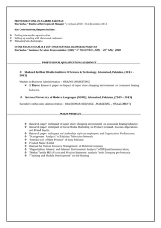 PROTO SOLUTIONS, ISLAMABAD, PAKISTAN
Worked as ‘’ Business Development Manager ‘’, 1st June,2010 – 31st December,2012
Key Contributions/Responsibilities:
 Finding newmarket opportunities
 Setting up meeting with clients and customers
 Managing Sales Campaigns
UFONE FRANCHISE SALES & CUSTOMER SERVICES, ISLAMABAD, PAKISTAN
Worked as ‘’ Customer Services Representative (CSR) ‘’ 1st
November,2009 – 20th
May, 2010
_________________________________ PROFESSIONAL QUALIFICATION/ACADEMICS___________________________________________
Shaheed Zulfikar Bhutto Institute Of Science & Technology, Islamabad, Pakistan, (2014 –
2015)
Masters in Business Administration - MBA/MS (MARKETING)
 Thesis: Research paper on Impact of super store shopping environment on consumer buying
behavior.
National University of Modern Languages (NUML), Islamabad, Pakistan, (2009 – 2013)
Bachelors in Business Administration - BBA (HUMAN RESOURCE , MARKETING , MANAGEMENT)
____________________________________________________MAJOR PROJECTS___________________________________________________________
 Research paper on Impact of super store shopping environment on consumer buying behavior.
 Research paper on Impact of Social Media Marketing on Product Demand, Business Operations
and Brand Equity.
 Research paper on Impact on Leadership style on employees and Organization Performance.
 “Management Analysis” of Pakistan Television Network
 “Introduction of New Product” of Sony Pakistan
 Product Name :Tablet
 Discuss the Human Resource Management of Mobilink Company
 “Organization Internal and External Environment Analysis” ofIBN JauziCommunication,
 “Nishat Textile Mills Visionand Mission Statement analysis “with Company performance
 “Training and Module Development” on Job Hunting
 