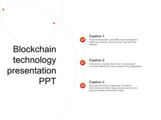 Blockchain
technology
presentation
PPT
Caption 1
Financial transactions, real estate, asset management,
health-care services, and many more uses are being
explored.
Caption 3
Each child block has a crypto-hash of its parent
block. Bitcoin and other cryptocurrencies are the most
popular examples of blockchain usage.
Caption 2
A blockchain, originally block chain, is a growing list
of records called blocks, that are linked using cryptography.
 