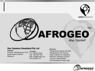 AFROPRODUCTS
Finally GIS that works
Geo Systems Swaziland Pty Ltd
Address:
P.O.Box 1586 Mbabane H100
Sololo Road Checkers
Mbabane
Contacts:
Tel: +268 404 2835
Cell: +268 602 7634
Mail: mail@afrogeo.com
www.afrogeo.com
Services:
•Afrogeobase Ready GIS Data
•Afrogeobase GIS Training
•Data Collection & Integration
•MIS/Geo Database Support
•Archive / Special Maps
•GIS Modeling & Project Mgt
 