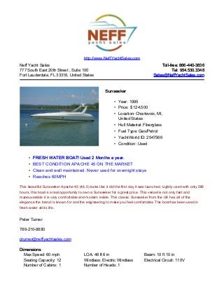 Neff Yacht Sales
777 South East 20th Street , Suite 100
Fort Lauderdale, FL 33316, United States
Toll-free: 866-440-3836Toll-free: 866-440-3836
Tel: 954.530.3348Tel: 954.530.3348
Sales@NeffYachtSales.comSales@NeffYachtSales.com
SunseekerSunseeker
• Year: 1995
• Price: $ 124,500
• Location: Charlevoix, MI,
United States
• Hull Material: Fiberglass
• Fuel Type: Gas/Petrol
• YachtWorld ID: 2547566
• Condition: Used
http://www.NeffYachtSales.com
• FRESH WATER BOAT! Used 2 Months a year.FRESH WATER BOAT! Used 2 Months a year.
• BEST CONDITION APACHE 45 ON THE MARKET
• Clean and well maintained. Never used for overnight stays
• Reaches 60MPH
This beautiful Sunseeker Apache 45 (46.5) looks like it did the first day it was launched. Lightly used with only 580
hours, this boat is a real opportunity to own a Sunseeker for a great price. This vessel is not only fast and
maneuverable it is very comfortable and modern inside. This classic Sunseeker from the UK has all of the
elegance the brand is known for and the engineering to make you feel comfortable. The boat has been used in
fresh water all its life.
Peter Turner
786-210-8880
pturner@neffyachtsales.com
DimensionsDimensions
Max Speed: 60 mph LOA: 46 ft 6 in Beam: 10 ft 10 in
Seating Capacity: 12 Windlass: Electric Windlass Electrical Circuit: 110V
Number of Cabins: 1 Number of Heads: 1
 
