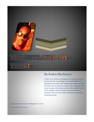 r o d e n m u c h a n y u 1 5 @ g m a i l . c o m
+ 2 6 3 7 7 2 9 7 1 3 9 5
By Roden Muchanyu
A short story about an intriguing, fascinating, romantic
but horrific life of a prodigal son, Donald Mhuka who
abondons his mother after finishing his studies abroad.
He finds a job as a tutor at a Harare elite college located
in the vicinity of the leafy surbubs of the capital. His life
at the college is full of romance and drama before a
dramatic twist of events which lead him to something
worst than death.
 