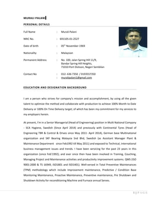 MURALI PALANIMURALI PALANI
PERSONAL DETAILS
Full Name : Murali Palani
NRIC No. : 691105-01-2527
Date of birth : 05th
November 1969
Nationality : Malaysian
Permanent Address : No. 100, Jalan Spring Hill 11/9,
Bandar Spring Hill Heights,
71010 Port Dickson, Negeri Sembilan
Contact No : 012- 636 7350 / 0193557350
: muralipalani1@gmail.com
EDUCATION AND DESIGNATION BACKGROUND
I am a person who strives for company’s mission and accomplishment, by using all the given
talent to optimize the method and collaborate with production to achieve 100% Month to Date
Delivery or 100% On Time Delivery target; of which has been my commitment for my services to
my employers herein.
At present, I’m in a Senior Managerial (Head of Engineering) position in Multi National Company
- SCA Hygiene, Swedish (Since April 2014) and previously with Continental Tyres (Head of
Engineering TBR & Control & Drives since May 2011- April 2014), German base Multinational
organization and SKF Bearing Malaysia Snd Bhd, Swedish (as Assistant Manager Plant &
Maintenance Department since Feb1992 till May 2011) and exposed to Technical, international
business management issues and trends. I have been servicing for the past 23 years in this
organization (since Feb’1992); and ever since then have been involved in Training, Couching,
Managing Project and Maintenance activities and productivity improvement systems. QMS (ISO
9001:2000 & TS 16949, ISO1801 and ISO1401). Well-versed in Total Preventive Maintenances
(TPM) methodology which include Improvement maintenance, Predictive / Condition Base
Monitoring Maintenance, Proactive Maintenance, Preventive maintenance, Pre Shutdown and
Shutdown Activity for reconditioning Machine and Furnace annual Serves.
1 | P A G E
 