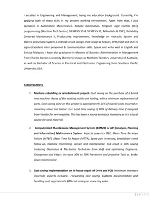 I excelled in Engineering and Management; being my education background. Currently; I’m
applying both of these skills in my present working environment. Apart from that, I also
specialize in Automation Maintenance, Robotic Automation, Program Logic Control (PLC)
programming (Machine Tool Control, SIEMENS S5 & SIEMENS S7, Mitsubishi & CNC), Reliability
Centered Maintenance II, Productivity Improvement, Knowledge on Hydraulic System and
Electro-pneumatic System, Electrical Circuit Design, PCB Design & Repairs, TPM,TQM and DOE (6
sigma).Excellent inter personnel & communication skills. Speak and write well in English and
Bahasa Malaysia. I have also graduated in Masters of Business Administration in Management
from Charles Darwin University (Formerly known as Northern Territory University) of Australia;
as well as Bachelor of Science in Electrical and Electronics Engineering from Southern Pacific
University, USA.
ACHIEVEMENTS
1. Machine rebuilding or refurbishment project. Cost saving on the purchase of a brand
new machine. Reuse of the existing molds and tooling, with a minimum replacement of
parts. Cost saving done on this project is approximately 54% of overall costs incurred in
monetary value and labour cost. Lead time saving of 80% of delivery time if assigned
from Vendor for new machine. This has been a source to reduce inventory as it is a local
source for local material.
2. Computerized Maintenance Management System (CMMS) or API (Analysis, Planning
and Information) Maintenance System. Aspects covered:- OEE, Mean Time Between
Failure (MTBF), Mean Time To Repair (MTTR), Spare part inventory, breakdown trend
follow-up, machine monitoring, service and maintenance. End result is 30% saving
(reducing Electrician & Mechanics Technician from shift and optimizing Engineers,
Chargeman and Fitters. Increase 30% to 70% Preventive and proactive Task vs. brake
down maintenance.
3. Cost-saving implementation on in-house repair of Drive and PCB (minimum inventory
incurred); aspects included:- Forwarding cost saving, Customs documentation and
handling cost, approximate 40% cost saving on monetary value.
2 | P A G E
 