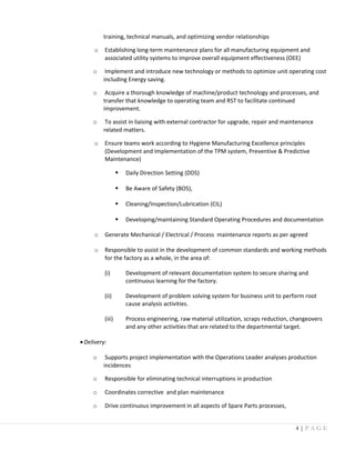 training, technical manuals, and optimizing vendor relationships
o Establishing long-term maintenance plans for all manufacturing equipment and
associated utility systems to improve overall equipment effectiveness (OEE)
o Implement and introduce new technology or methods to optimize unit operating cost
including Energy saving.
o Acquire a thorough knowledge of machine/product technology and processes, and
transfer that knowledge to operating team and RST to facilitate continued
improvement.
o To assist in liaising with external contractor for upgrade, repair and maintenance
related matters.
o Ensure teams work according to Hygiene Manufacturing Excellence principles
(Development and Implementation of the TPM system, Preventive & Predictive
Maintenance)
 Daily Direction Setting (DDS)
 Be Aware of Safety (BOS),
 Cleaning/Inspection/Lubrication (CIL)
 Developing/maintaining Standard Operating Procedures and documentation
o Generate Mechanical / Electrical / Process maintenance reports as per agreed
o Responsible to assist in the development of common standards and working methods
for the factory as a whole, in the area of:
(i) Development of relevant documentation system to secure sharing and
continuous learning for the factory.
(ii) Development of problem solving system for business unit to perform root
cause analysis activities.
(iii) Process engineering, raw material utilization, scraps reduction, changeovers
and any other activities that are related to the departmental target.
•Delivery:
o Supports project implementation with the Operations Leader analyses production
incidences
o Responsible for eliminating technical interruptions in production
o Coordinates corrective and plan maintenance
o Drive continuous improvement in all aspects of Spare Parts processes,
4 | P A G E
 