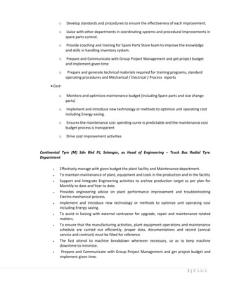 o Develop standards and procedures to ensure the effectiveness of each improvement.
o Liaise with other departments in coordinating systems and procedural improvements in
spare parts control.
o Provide coaching and training for Spare Parts Store team to improve the knowledge
and skills in handling inventory system.
o Prepare and Communicate with Group Project Management and get project budget
and implement given time
o Prepare and generate technical materials required for training programs, standard
operating procedures and Mechanical / Electrical / Process reports
•Cost:
o Monitors and optimizes maintenance budget (including Spare parts and size change
parts)
o Implement and introduce new technology or methods to optimize unit operating cost
including Energy saving.
o Ensures the maintenance cost spending curve is predictable and the maintenance cost
budget process is transparent
o Drive cost improvement activities
Continental Tyre (M) Sdn Bhd PJ, Selangor, as Head of Engineering – Truck Bus Radial Tyre
Department
• Effectively manage with given budget the plant facility and Maintenance department.
• To maintain maintenance of plant, equipment and tools in the production and in the facility
• Support and Integrate Engineering activities to archive production target as per plan for
Monthly to date and Year to date.
• Provides engineering advice on plant performance improvement and troubleshooting
Electro-mechanical process.
• Implement and introduce new technology or methods to optimize unit operating cost
including Energy saving.
• To assist in liaising with external contractor for upgrade, repair and maintenance related
matters.
• To ensure that the manufacturing activities, plant equipment operations and maintenance
schedule are carried out efficiently, proper data, documentations and record (annual
service and contract) must be filled for reference.
• The fast attend to machine breakdown whenever necessary, so as to keep machine
downtime to minimize.
• Prepare and Communicate with Group Project Management and get project budget and
implement given time.
5 | P A G E
 