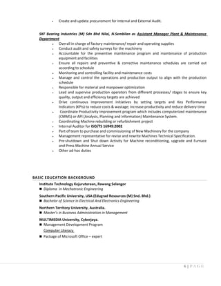 • Create and update procurement for Internal and External Audit.
SKF Bearing Industries (M) Sdn Bhd Nilai, N.Sembilan as Assistant Manager Plant & Maintenance
Department
• Overall in charge of factory maintenance/ repair and operating supplies
• Conduct audit and safety surveys for the machinery
• Accountable for the preventive maintenance program and maintenance of production
equipment and facilities
• Ensure all repairs and preventive & corrective maintenance schedules are carried out
according to schedule
• Monitoring and controlling facility and maintenance costs
• Manage and control the operations and production output to align with the production
schedule
• Responsible for material and manpower optimization
• Lead and supervise production operators from different processes/ stages to ensure key
quality, output and efficiency targets are achieved
• Drive continuous improvement initiatives by setting targets and Key Performance
Indicators (KPIs) to reduce costs & wastage; increase productivity and reduce delivery time
• Coordinate Productivity Improvement program which includes computerized maintenance
(CMMS) or API (Analysis, Planning and Information) Maintenance System.
• Coordinating Machine rebuilding or refurbishment project
• Internal Auditor for ISO/TS 16949:2002
• Part of team to purchase and commissioning of New Machinery for the company
• Management representative for revise and rewrite Machines Technical Specification.
• Pre-shutdown and Shut down Activity for Machine reconditioning, upgrade and Furnace
and Press Machine Annual Service
• Other ad-hoc duties
BASIC EDUCATION BACKGROUND
Institute Technology Kejuruteraan, Rawang Selangor
 Diploma in Mechatronic Engineering
Southern Pacific University, USA (Edugrad Resources (M) Snd. Bhd.)
 Bachelor of Science in Electrical And Electronics Engineering
Northern Territory University, Australia.
 Master’s in Business Administration in Management
MULTIMEDIA University, Cyberjaya.
 Management Development Program
Computer Literacy
 Package of Microsoft Office – expert
6 | P A G E
 
