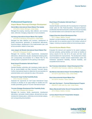 Daniel Barton
Professional Experience
Airport Master Planning & Strategic Development
Detroit-Metro International Airport Master Plan Update
 2015-2016 | Detroit, Michigan, United States
Managed the scoping, visioning, data collection, and inventory
tasks, while also managing a large team of sub-consultants.
Harrisburg International Airport Master Plan Update
 2013-2015 | Harrisburg, Pennsylvania, United States
Managed the data collection and inventory, development of
facility requirements, generation of development alternatives,
financial analysis, development of the implementation plan, and
all documentation related to these tasks.
Jose Joaquin de Olmedo International Airport Master Plan
 2012-2013 | Guayaquil, Ecuador
Managed the inventory, facility requirements, development
alternatives, ultimate land-use plan, development phasing plans,
and corresponding documentation for a Master Plan for the
existing Airport in preparation for the opening a new airport.
Brazil Airport Privatization Sell-side Phase 2
 2013 | Brazil
Assisted Brazilian authorities with developing master plans for
Rio de Janeiro-Galeão and Belo Horizonte Tancredo Neves-
Confins International Airports to determine the pre-requisites for
potential bidders and to estimate the value of the airports.
Panama Air Cargo Facility Feasibility Study
 2012 | Tocumen, Panama
Assessed the opportunity for Gulf Coast International Cargo
Company to develop an air cargo facility for durable and non-
durable (perishable) goods at Tocumen International Airport.
Tocumen Strategic Development Plan Feasibility Study
 2011-2012 | Panama City, Panama
Managed the inventory, facility requirements, development
alternatives, real estate market analysis, ultimate land-use plan,
development phasing plans, preliminary environmental analysis,
and corresponding documentation.
Brazil Airport Privatization Sell-side Phase 1
 2011 | Brazil
Assisted Brazilian authorities with the development of high-level
master plans for São Paulo‐Guarulhos, Viracopos‐Campinas,
and Brasília International Airports to determine the pre-requisites
for potential bidders and to estimate the value of the airports.
Calgary Executive Airport Development Plan
 2011 | Calgary, Alberta, Canada
Assisted a private developer with developing a master plan and
land-use plan for an executive airport in the northern suburbs of
Calgary, including conceptual airfield and terminal layout plans.
Ground Access Master Plans
Evaluated the demand and capacity for the airport roadways,
terminal curbsides, parking facilities, and rental car facilities at
various airports for the next 20 to 30 years and then made
recommendations for improvements. The development of these
recommendations included phased implementation plans that
maintained operational feasibility, financial feasibility, and
acceptable level-of-service.
San Francisco International - Airport Development Plan
 2014-2015 | San Francisco, California, United States
Des Moines International Airport Terminal Master Plan
 2014-2015 | Des Moines, Iowa, United States
Bush Intercontinental Airport Master Plan
 2012-2014 | Houston, Texas, Canada
Salt Lake City Airport – Terminal Redevelopment Program
 2009-2013 | Salt Lake City, Utah, United States
Ottawa Macdonald‐Cartier Ground Transportation Plan
 2012 | Ottawa, Quebec, Canada
Larnaca Airport Ground Transportation Analysis
 2011 | Larnaca, Cyprus
 