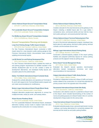 Daniel Barton
Clinton National Airport Ground Transportation Study
 2010-2011 | Little Rock, Arkansas, United States
Fort Lauderdale Airport Ground Transportation Analysis
 2010 | Fort Lauderdale, Florida, United States
Fort McMurray Airport Ground Transportation Analysis
 2010 | Fort McMurray, Alberta, Canada
Ground Transportation Planning and Analysis
Long Term Parking Garage Traffic Impact Analysis
 2015-2016 | San Francisco, California, United States
For San Francisco International Airport, conducted a traffic
impact study for a new long-term public parking garage at San
Francisco International Airport; documentation tasks included
updating environmental reports.
Lot DD Rental Car and Parking Development Plan
 2015 | San Francisco, California, United States
For San Francisco International Airport, updated the rental car
and parking program requirements for facilities included in the
ultimate development plan for Lot DD, created a series of
development alternatives, and developed facility layouts and
circulation plans for the preferred plan.
Dallas / Fort Worth International Airport Curbside Study
 2014 | Dallas, Texas, United States
Analyzed the curbside allocations and operations at Terminals A,
B, and E with respect to the Terminal Modernization program and
and made recommendations for modifications.
Boston Logan International Airport People Mover Study
 2014 | Boston, Massachusetts, United States
Analyzed alternative people-mover alignments to connect the
multiple terminals, rental car center, and subway station.
Airport Access Roadway Study
 2014 | Fort Lauderdale, Florida, United States
For Fort Lauderdale-Hollywood International Airport, developed
alternative roadway access routes to replace roads that were
impacted by the construction of a runway extension.
Clinton National Airport Gateway Site Plan
 2012 | Little Rock, Arkansas, United States
Created a site plan for the area that serves as the gateway to the
Airport, including a detailed layout plan for a gas station /
convenience store, commercial vehicle and taxi hold lot, long-
term public parking lot, and several potential hotel sites.
Clinton National Airport Terminal Redevelopment Plan
 2010-2011 | Little Rock, Arkansas, United States
As part of the terminal redevelopment program, developed new
layout plans for valet parking, short-term public parking, terminal
curbside, and the landside service dock.
Billings Logan International Airport Parking Study
 2011 | Billings, Montana, United States
Conducted a demand-capacity analysis of the airport parking
facilities and prepared preliminary layouts for various parking
products and the adjacent rental car parking areas.
Boise Airport Taxicab Management Study
 2011 | Boise, Idaho, United States
Evaluated the Airport’s taxicab operation, benchmarked
alternative taxicab management structures, and made
recommendations for improvements.
Calgary International Airport Traffic Study Review
 2011 | Calgary, Alberta, Canada
Provided an independent review and critique of traffic and transit
studies related to the construction of a tunnel that extended the
primary access road to the opposite side of the airfield.
Sacramento International Airport Hotel Site Study
 2010 | Sacramento, California, United States
Conducted a site selection study for a potential on-Airport hotel
at the Airport, which included benchmarking of the number of
rooms and parking spaces at on-Airport hotels in the U.S. and the
development of layout plans for the various sites.
Tulsa International Airport Connectivity Study
 2010 | Tulsa, Oklahoma, United States
Evaluated potential people-mover, personal-rapid-transit, moving
- walkway, and busing alternatives for connectivity between the
terminal and the rental car and public parking facilities.
 