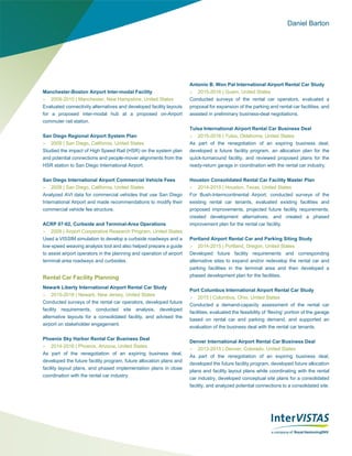 Daniel Barton
Manchester-Boston Airport Inter-modal Facility
 2009-2010 | Manchester, New Hampshire, United States
Evaluated connectivity alternatives and developed facility layouts
for a proposed inter-modal hub at a proposed on-Airport
commuter rail station.
San Diego Regional Airport System Plan
 2009 | San Diego, California, United States
Studied the impact of High Speed Rail (HSR) on the system plan
and potential connections and people-mover alignments from the
HSR station to San Diego International Airport.
San Diego International Airport Commercial Vehicle Fees
 2009 | San Diego, California, United States
Analyzed AVI data for commercial vehicles that use San Diego
International Airport and made recommendations to modify their
commercial vehicle fee structure.
ACRP 07-02, Curbside and Terminal-Area Operations
 2009 | Airport Cooperative Research Program, United States
Used a VISSIM simulation to develop a curbside roadways and a
low‐speed weaving analysis tool and also helped prepare a guide
to assist airport operators in the planning and operation of airport
terminal‐area roadways and curbsides.
Rental Car Facility Planning
Newark Liberty International Airport Rental Car Study
 2015-2016 | Newark, New Jersey, United States
Conducted surveys of the rental car operators, developed future
facility requirements, conducted site analysis, developed
alternative layouts for a consolidated facility, and advised the
airport on stakeholder engagement.
Phoenix Sky Harbor Rental Car Business Deal
 2014-2016 | Phoenix, Arizona, United States
As part of the renegotiation of an expiring business deal,
developed the future facility program, future allocation plans and
facility layout plans, and phased implementation plans in close
coordination with the rental car industry.
Antonio B. Won Pat International Airport Rental Car Study
 2015-2016 | Guam, United States
Conducted surveys of the rental car operators, evaluated a
proposal for expansion of the parking and rental car facilities, and
assisted in preliminary business-deal negotiations.
Tulsa International Airport Rental Car Business Deal
 2015-2016 | Tulsa, Oklahoma, United States
As part of the renegotiation of an expiring business deal,
developed a future facility program, an allocation plan for the
quick-turnaround facility, and reviewed proposed plans for the
ready-return garage in coordination with the rental car industry.
Houston Consolidated Rental Car Facility Master Plan
 2014-2015 | Houston, Texas, United States
For Bush-Interncontinental Airport, conducted surveys of the
existing rental car tenants, evaluated existing facilities and
proposed improvements, projected future facility requirements,
created development alternatives, and created a phased
improvement plan for the rental car facility.
Portland Airport Rental Car and Parking Siting Study
 2014-2015 | Portland, Oregon, United States
Developed future facility requirements and corresponding
alternative sites to expand and/or redevelop the rental car and
parking facilities in the terminal area and then developed a
phased development plan for the facilities.
Port Columbus International Airport Rental Car Study
 2015 | Columbus, Ohio, United States
Conducted a demand-capacity assessment of the rental car
facilities, evaluated the feasibility of ‘flexing’ portion of the garage
based on rental car and parking demand, and supported an
evaluation of the business deal with the rental car tenants.
Denver International Airport Rental Car Business Deal
 2013-2015 | Denver, Colorado, United States
As part of the renegotiation of an expiring business deal,
developed the future facility program, developed future allocation
plans and facility layout plans while coordinating with the rental
car industry, developed conceptual site plans for a consolidated
facility, and analyzed potential connections to a consolidated site.
 