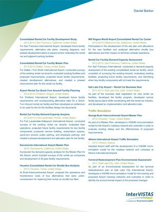 Daniel Barton
Consolidated Rental Car Facility Development Study
 2013-2014 | San Francisco, California, United States
For San Francisco International Airport, developed future facility
requirements, alternative site plans, massing diagrams, and
phased development plans to expand and/or redevelop the rental
car and adjacent parking facilities.
Consolidated Rental Car Facility Master Plan
 2013-2014 | Dallas, Texas, United States
For Dallas / Fort Worth International Airport, conducted surveys
of the existing rental car tenants, evaluated existing facilities and
proposed improvements, projected future facility requirements,
created development alternatives, and created a phased
improvement plan for the rental car facility.
Airport Rental Car Quick-Turn Around Facility Planning
 2013-2014 | Portland, Oregon, United States
For Portland International Airport, developed future facility
requirements and corresponding alternative sites for a Quick-
Turn Around rental car facility and then developed an addendum
to be used for the for the facilities design bid documents.
Rental Car Facility Demand-Capacity Anaylsis
 2013-2014 | Fort Lauderdale, Florida, United States
For Fort Lauderdale-Hollywood International Airport, conducted
surveys of the existing rental car tenants, evaluated their
operations, projected future facility requirements for key facility
components (customer service building, ready/return spaces,
quick-turn around, public parking, and employee parking), and
created a phased development and allocation plan for the facility.
Sacramento International Airport Master Plan
 2014 | Sacramento, California, United States
Conducted the demand-capacity analysis for the Master Plan for
the Airport, which included surveys of the rental car companies
and development of 30-year facility requirements.
Houston Consolidated Rental Car Shuttle Bus Analysis
 2013 | Houston, Texas, United States
At Bush-Interncontinental Airport, analyzed the operations and
maintenance costs of bus alternatives that were under-
consideration for replacing their rental car shuttle bus fleet.
Will Rogers World Airport Consolidated Rental Car Center
 2012-2013 | Oklahoma City, Oklahoma, United States
Participated in the development of the site plan and allocations
for the new facilities and analyzed alternative shuttle bus
alternatives and their impact on terminal curbside operations.
Rental Car Facility Demand-Capacity Assessment
 2012-2013 | San Francisco, California, United States
For San Francisco International, conducted a demand-capacity
assessment of the existing consolidated rental car facility, which
consisted of surveying the existing tenants, evaluating existing
facilities, projecting future facility requirements, and identifying
when key facility components will not meet the requirements.
Salt Lake City Airport – Rental Car Business Deal
 2011-2013 | Salt Lake City, Utah, United States
As part of the business deal negotiation for new rental car
facilities, developed the facility program, developed various
facility layout plans while coordinating with the rental car industry,
and developed an implementation and allocation plan.
Traffic Simulation
George Bush Intercontinental Airport Master Plan
 2013 | Houston, Texas, United States
As part of a Master Plan, developed a VISSIM micro-simulation
model for the Airport’s roadway network and curbsides in order to
evaluate existing delays and the effectiveness of proposed
improvements.
Athens International Airport Traffic Simulation
 2012 | Athens, Greece
Assisted Airport staff with the development of a VISSIM micro-
simulation model for the roadway network and curbsides at
Athens International Airports.
Terminal Redevelopment Plan Environmental Assessment
 2011 | Salt Lake City, Utah, United States
As part of an Environmental Assessment for the terminal
redevelopment plan at Salt Lake City International Airport,
developed a VISSIM micro-simulation model for the existing and
proposed Airport roadway networks and curbsides in order to
identify the environmental impact of the proposed changes.
 