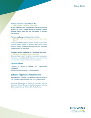 Daniel Barton
Memphis International Airport Master Plan
 2009 | Memphis, Tennessee, United States
As part of a Master Plan, developed a VISSIM micro-simulation
model for the Airport’s roadway network and curbsides in order to
evaluate existing delays and the effectiveness of proposed
improvements.
Planning and Design of Mountain View Corridor
 2007-2008 | Salt Lake and Utah Counties, Utah, United
States
Developed CORSIM and Synchro traffic simulation models of the
proposed freeway network to determine the number of lanes
along the freeway and the geometric layout of each intersection
corresponding to an interchange.
Roadway Planning and Design for FrontRunner Rail South
 2007-2008 | Utah County, Utah, United States
Developed Synchro traffic simulation models of the roadways and
intersections impacted by the FrontRunner commuter train and
recommended roadway improvements and widenings.
Qualifications
University of California at Berkeley: M.S., Transportation
Engineering
Brigham Young University: B.S., Civil Engineering
Selected Papers and Presentations
Airport Planning Trends In Latin America, American Society of
Civil Engineers, T&DI Congress, June 2014, Orlando, Florida.
Intermodal Connectivity at Rental Car Facilities, American
Association of Airport Executives (AAAE), Airports and the Rental
Car Industry Workshop, October 2015, Austin, Texas.
 