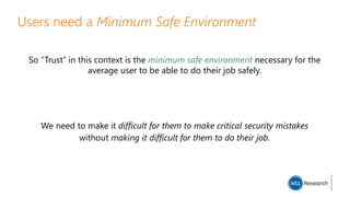 Users need a Minimum Safe Environment
So “Trust” in this context is the minimum safe environment necessary for the
average user to be able to do their job safely.
We need to make it difficult for them to make critical security mistakes
without making it difficult for them to do their job.
 