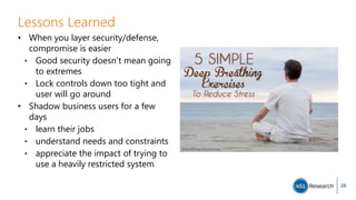 Lessons Learned
• When you layer security/defense,
compromise is easier
• Good security doesn’t mean going
to extremes
• Lock controls down too tight and
user will go around
• Shadow business users for a few
days
• learn their jobs
• understand needs and constraints
• appreciate the impact of trying to
use a heavily restricted system
26
 