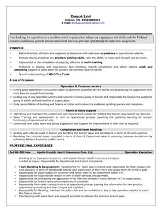 Deepak Saini
Mobile: (91-9252688567)
E-Mail: deepaksainijpr@yahoo.com
I am looking for a position in a result-oriented organization where my experience and skill could be Utilized
towards continuous growth and advancement and also provide opportunity to learn new assignment.
SYNOPSIS
 Detail-Oriented, efficient and organised professional with extensive experience in operational systems.
 Possess strong analytical and problem solving skills, with the ability to make well thought out decisions.
 Resourceful in the completion of projects, effective at multi-tasking.
 Proficient in dealing with operational, tam handling, branch compliance and admin related work and
providing support to sales team for achieve the common goal of branch
 Sound understanding of MS Office Tools
Areas of Exposure
Operation & Customer service
 Having good experience in insurance sector as operation customer service profile and processing the application with
error free for smooth functionally.
 Dealing day to day operation activity and customer services query in branch and responsible fro resolve the customer
query in within defined timeline of organization.
 Daily reconciliation of banking and finance activities and resolve the customer pending queries and complains.
Admin & Sales support
 Identifying and maintain the relationship with local branch vendor for fulfilled the branch requirement as required.
 Sales Training and development in term of operational process providing the updating learning for smooth
functioning of operational activity.
 Coordinate with sales team and giving suggestion and support for improvement in their role as required.
Compliance and team handling
 Dealing with internal audit in branch and handling the branch issue and compliance in term of HR and customer.
 Resolving the customer query complaint in term of claim & Operational issue to ensuring customer satisfaction by
achieving delivery & service quality norms.
PROFESSIONAL EXPERIENCE
Feb’09-Till Now Apollo Munich Health Insurance Com. Ltd, Operation Executive
Working as an Operation Executive –with Apollo Munich Health Insurance Company
Limited at Jaipur. Responsible for Operational and branch compliance
 Team Building & Development: handling the 5+ Team size in branch and responsible for their productivity
And accuracy in term of operational activity and supervision of their work and guide them for achieve goal.
 Responsible for claim status for customer and follow with HO for settlement within TAT.
 Responsible for local branch vendor in term of their services and payment.
 Responsible for processing the application error free and smoothly within defined TAT of organization .
 Responsible for branch issue and compliance of customer.
 Responsible from sales training in term of operational process passing the information for new product
operational processing and any changes and updation.
 Responsible for Banking, maintain the petty cash and reconciliation in day to day operation activity to avoid
the finance issues.
 Coordinating with sales team and support provided to achieve the common branch goal.
 