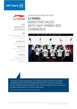 1Business Transformation Study: LI-NING
BUSINESS TRANSFORMATION STUDY
LI-NING:
BOOSTING SALES
WITH SAP HYBRIS B2C
COMMERCE
TOP
BENEFITS
ACHIEVED
500
Retail stores using a single
platform by the end
of the year
4 MONTHS
Until initial go-live
GREATER
Insight into inventory
availability
across channels
HIGHER
Inventory turnover
for retail stores and
ecommerce thanks to O2O
capabilities
“In the past, it was challenging for us to obtain accurate information on product
availability. With the help of SAP Hybris B2C Commerce and attune Consulting,
we have integrated online and ofﬂine stores. This has helped us to boost sales and
provides a stable platform to scale our operations.”
Michael Zhu, Chief Director of IT, Li-Ning Company Limited
 