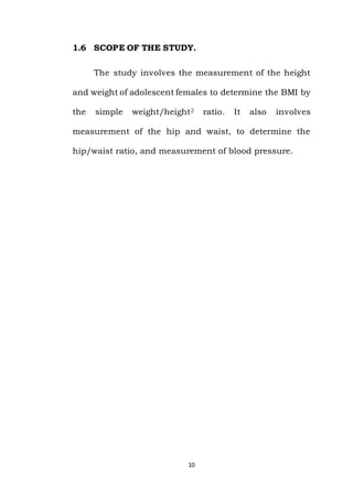 10
1.6 SCOPE OF THE STUDY.
The study involves the measurement of the height
and weight of adolescent females to determine the BMI by
the simple weight/height2 ratio. It also involves
measurement of the hip and waist, to determine the
hip/waist ratio, and measurement of blood pressure.
 