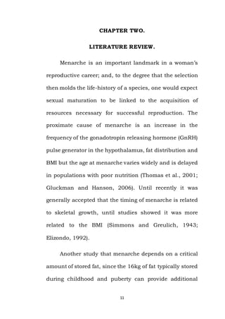 11
CHAPTER TWO.
LITERATURE REVIEW.
Menarche is an important landmark in a woman’s
reproductive career; and, to the degree that the selection
then molds the life-history of a species, one would expect
sexual maturation to be linked to the acquisition of
resources necessary for successful reproduction. The
proximate cause of menarche is an increase in the
frequency of the gonadotropin releasing hormone (GnRH)
pulse generator in the hypothalamus, fat distribution and
BMI but the age at menarche varies widely and is delayed
in populations with poor nutrition (Thomas et al., 2001;
Gluckman and Hanson, 2006). Until recently it was
generally accepted that the timing of menarche is related
to skeletal growth, until studies showed it was more
related to the BMI (Simmons and Greulich, 1943;
Elizondo, 1992).
Another study that menarche depends on a critical
amount of stored fat, since the 16kg of fat typically stored
during childhood and puberty can provide additional
 