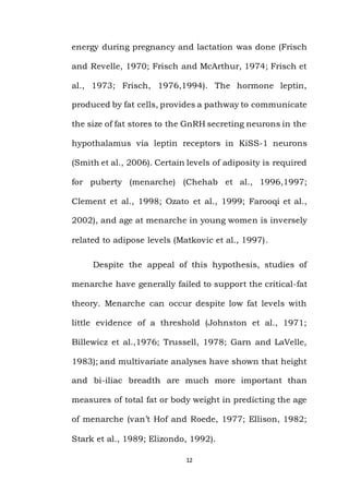 12
energy during pregnancy and lactation was done (Frisch
and Revelle, 1970; Frisch and McArthur, 1974; Frisch et
al., 1973; Frisch, 1976,1994). The hormone leptin,
produced by fat cells, provides a pathway to communicate
the size of fat stores to the GnRH secreting neurons in the
hypothalamus via leptin receptors in KiSS-1 neurons
(Smith et al., 2006). Certain levels of adiposity is required
for puberty (menarche) (Chehab et al., 1996,1997;
Clement et al., 1998; Ozato et al., 1999; Farooqi et al.,
2002), and age at menarche in young women is inversely
related to adipose levels (Matkovic et al., 1997).
Despite the appeal of this hypothesis, studies of
menarche have generally failed to support the critical-fat
theory. Menarche can occur despite low fat levels with
little evidence of a threshold (Johnston et al., 1971;
Billewicz et al.,1976; Trussell, 1978; Garn and LaVelle,
1983); and multivariate analyses have shown that height
and bi-iliac breadth are much more important than
measures of total fat or body weight in predicting the age
of menarche (van’t Hof and Roede, 1977; Ellison, 1982;
Stark et al., 1989; Elizondo, 1992).
 