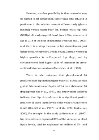 13
However, another possibility is that menarche may
be related to fat distribution rather than total fat, and in
particular to the relative amount of lower-body (gluteo-
femoral) versus upper-body fat. Female waist-hip ratio
(WHR) declines during childhood from 1.03 at 4 months of
age to 0.78 at the time of menarche (Fredriks et al., 2005),
and there is a steep increase in hip circumference just
before menarche (Forbes, 1992). Young German women in
higher quartiles for self-reported hip, thigh, and leg
circumferences had higher odds of menarche in cross-
sectional bivariate analyses (Merzenich et al., 1993).
There is also evidence that gluteofemoral fat
produces more leptin than upper-body fat. Subcutaneous
gluteal fat contains more leptin mRNA than abdominal fat
(Papaspyrou-Rao et al., 1997), and multivariate analyses
indicate that hip circumference is a significant positive
predictor of blood leptin levels while waist circumference
is not (Bennett et al., 1997; Ho et al., 1999; Sudi et al.,
2000). For example, in the study by Bennett et al. (1997),
hip circumference explained 36% of the variance in blood
leptin levels, total fat explained an additional 2%, and
 