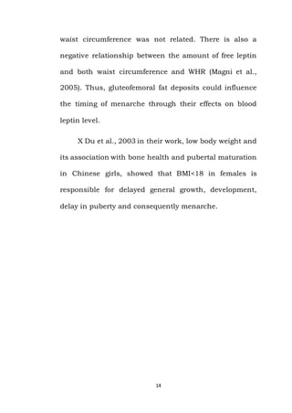 14
waist circumference was not related. There is also a
negative relationship between the amount of free leptin
and both waist circumference and WHR (Magni et al.,
2005). Thus, gluteofemoral fat deposits could influence
the timing of menarche through their effects on blood
leptin level.
X Du et al., 2003 in their work, low body weight and
its association with bone health and pubertal maturation
in Chinese girls, showed that BMI<18 in females is
responsible for delayed general growth, development,
delay in puberty and consequently menarche.
 