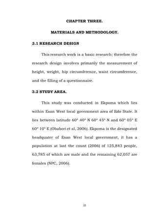 15
CHAPTER THREE.
MATERIALS AND METHODOLOGY.
3.1 RESEARCH DESIGN
This research work is a basic research; therefore the
research design involves primarily the measurement of
height, weight, hip circumference, waist circumference,
and the filling of a questionnaire.
3.2 STUDY AREA.
This study was conducted in Ekpoma which lies
within Esan West local government area of Edo State. It
lies between latitude 60º 40º N 60º 45º N and 60º 05º E
60º 10º E (Obabori et al, 2006). Ekpoma is the designated
headquater of Esan West local government, it has a
population at last the count (2006) of 125,843 people,
63,785 of which are male and the remaining 62,057 are
females (NPC, 2006).
 