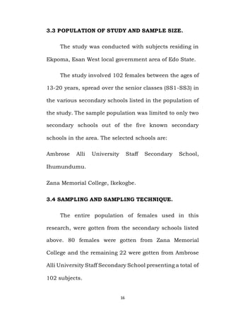 16
3.3 POPULATION OF STUDY AND SAMPLE SIZE.
The study was conducted with subjects residing in
Ekpoma, Esan West local government area of Edo State.
The study involved 102 females between the ages of
13-20 years, spread over the senior classes (SS1-SS3) in
the various secondary schools listed in the population of
the study. The sample population was limited to only two
secondary schools out of the five known secondary
schools in the area. The selected schools are:
Ambrose Alli University Staff Secondary School,
Ihumundumu.
Zana Memorial College, Ikekogbe.
3.4 SAMPLING AND SAMPLING TECHNIQUE.
The entire population of females used in this
research, were gotten from the secondary schools listed
above. 80 females were gotten from Zana Memorial
College and the remaining 22 were gotten from Ambrose
Alli University Staff Secondary School presenting a total of
102 subjects.
 
