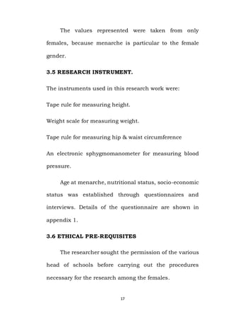 17
The values represented were taken from only
females, because menarche is particular to the female
gender.
3.5 RESEARCH INSTRUMENT.
The instruments used in this research work were:
Tape rule for measuring height.
Weight scale for measuring weight.
Tape rule for measuring hip & waist circumference
An electronic sphygmomanometer for measuring blood
pressure.
Age at menarche, nutritional status, socio-economic
status was established through questionnaires and
interviews. Details of the questionnaire are shown in
appendix 1.
3.6 ETHICAL PRE-REQUISITES
The researcher sought the permission of the various
head of schools before carrying out the procedures
necessary for the research among the females.
 