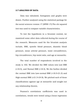 18
3.7 ANALYSIS OF DATA
Data was tabulated, histograms and graphs were
drawn. Further analysed using the statistical package for
the social sciences version 17 (SPSS 17).The chi squared
test was used to compare variable characteristics.
To test the hypothesis in a bivariate context, we
examined some other data collected during the course of
the research. Measures used for the bivariate analysis
include, BMI, systolic blood pressure, diastolic blood
pressure, mean arterial pressure, waist circumference,
hip circumference, hip-waist ratio, and age at menarche.
The total number of respondents involved in the
study is 102. We divided the BMI values into Low BMI
(<18.5), and Normal BMI (>18.5). We the further divided
the normal BMI into Low-normal BMI (>18.5<21.5) and
High-normal BMI (>21.5<24.9). We pitched each of these
classifications against age at menarche and sought out
any relationship therein.
Pearson’s correlations coefficients was used in
correlations, trends were tested using a linear regression
 