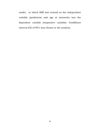 19
model, in which BMI was entered as the independent
variable (predictors) and age at menarche was the
dependent variable (responsive variable). Confidence
interval (CI) of 95% was chosen in the analysis.
 