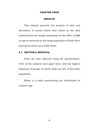 20
CHAPTER FOUR
RESULTS
This chapter presents the analysis of data and
discussion of results which were based on the data
collected from the sample population on the effect of BMI
on age at menarche in the study population of Esan West
local government area of Edo State.
4.1 SECTION A (BIODATA)
From the data collected using the questionnaire,
4.9% of the subjects were aged 13yrs, with the highest
frequency being age 15 which made up 42% of the entire
population.
Below is a table summarizing the distribution of
subject’s age.
 