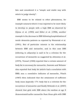 3
fats and considered it a “simple and stable way with
which to judge obesity”.
BMI seems to be related to other phenomena, for
example cataracts which it was reported to be more likely
to develop in people with a high BMI as observed by
Glyma et al. (1995) and Hiller et al. (1998), another
example is the decrease in BMI following hospitalization of
senile dementia patients as reported by Watanuki et al.
(1991). But of particular interest is the relationship
between BMI and menarche, and in this case BMI
(referring to adiposity) is said to be a criterion for the
occurrence of menarche as suggested by Johnston et al.
(1975), Trussel (1980) reported that a certain amount of
body fat is necessary for menarche, Garrows and Webster
also reported that body fat (which had a correlation with
BMI) was a correlative indicator of menarche, Frisch
(1987) then indicated that the attainment of sufficient
body mass (typically 17% body fat) is a criterion for the
occurrence of menarche and finally Deborah et al. (2007)
showed that girls with BMI above the median at age 8
demonstrated earlier menarche than those girls with BMI
 