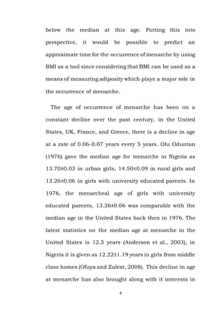 4
below the median at this age. Putting this into
perspective, it would be possible to predict an
approximate time for the occurrence of menarche by using
BMI as a tool since considering that BMI can be used as a
means of measuring adiposity which plays a major role in
the occurrence of menarche.
The age of occurrence of menarche has been on a
constant decline over the past century, in the United
States, UK, France, and Greece, there is a decline in age
at a rate of 0.06-0.07 years every 5 years. Olu Oduntan
(1976) gave the median age for menarche in Nigeria as
13.70±0.03 in urban girls, 14.50±0.09 in rural girls and
13.26±0.06 in girls with university educated parents. In
1976, the menarcheal age of girls with university
educated parents, 13.26±0.06 was comparable with the
median age in the United States back then in 1976. The
latest statistics on the median age at menarche in the
United States is 12.5 years (Anderson et al., 2003), in
Nigeria it is given as 12.22±1.19 years in girls from middle
class homes (Ofuya and Zulest, 2008). This decline in age
at menarche has also brought along with it interests in
 