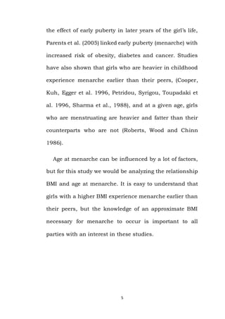 5
the effect of early puberty in later years of the girl’s life,
Parents et al. (2005) linked early puberty (menarche) with
increased risk of obesity, diabetes and cancer. Studies
have also shown that girls who are heavier in childhood
experience menarche earlier than their peers, (Cooper,
Kuh, Egger et al. 1996, Petridou, Syrigou, Toupadaki et
al. 1996, Sharma et al., 1988), and at a given age, girls
who are menstruating are heavier and fatter than their
counterparts who are not (Roberts, Wood and Chinn
1986).
Age at menarche can be influenced by a lot of factors,
but for this study we would be analyzing the relationship
BMI and age at menarche. It is easy to understand that
girls with a higher BMI experience menarche earlier than
their peers, but the knowledge of an approximate BMI
necessary for menarche to occur is important to all
parties with an interest in these studies.
 