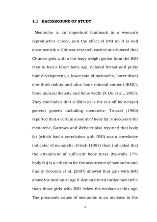 6
1.1 BACKGROUND OF STUDY
Menarche is an important landmark in a woman’s
reproductive career, and the effect of BMI on it is well
documented; a Chinese research carried out showed that
Chinese girls with a low body weight gotten from the BMI
results had a lower bone age, delayed breast and pubic
hair development, a lower rate of menarche, lower distal
one-third radius and ulna bone mineral content (BMC),
bone mineral density and bone width (X Du et al., 2003).
They concluded that a BMI<18 is the cut-off for delayed
general growth including menarche. Trussel (1980)
reported that a certain amount of body fat is necessary for
menarche, Garrows and Webster also reported that body
fat (which had a correlation with BMI) was a correlative
indicator of menarche, Frisch (1987) then indicated that
the attainment of sufficient body mass (typically 17%
body fat) is a criterion for the occurrence of menarche and
finally Deborah et al. (2007) showed that girls with BMI
above the median at age 8 demonstrated earlier menarche
than those girls with BMI below the median at this age.
The proximate cause of menarche is an increase in the
 