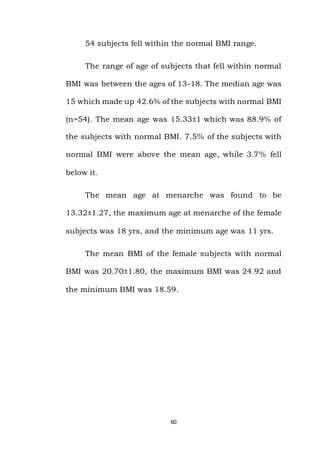 60
54 subjects fell within the normal BMI range.
The range of age of subjects that fell within normal
BMI was between the ages of 13-18. The median age was
15 which made up 42.6% of the subjects with normal BMI
(n=54). The mean age was 15.33±1 which was 88.9% of
the subjects with normal BMI. 7.5% of the subjects with
normal BMI were above the mean age, while 3.7% fell
below it.
The mean age at menarche was found to be
13.32±1.27, the maximum age at menarche of the female
subjects was 18 yrs, and the minimum age was 11 yrs.
The mean BMI of the female subjects with normal
BMI was 20.70±1.80, the maximum BMI was 24.92 and
the minimum BMI was 18.59.
 