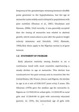 7
frequency of the gonadotropin releasing hormone (GnRH)
pulse generator in the hypoyhalamus, but the age at
menarche varies widely and is delayed in populations with
poor nutrition (Thomas et al., 2001; Gluckman and
Hanson, 2006). Until recently, it was generally accepted
that the timing of menarche was related to skeletal
growth, which comes about a year after the peak in height
velocity (simmons and Greulich, 1943; Elizondo,
1992).How these apply to the Nigerian society is of great
interest.
1.2 STATEMENT OF PROBLEM
Early physical maturity among females is on a
continuous trend with most countries experiencing a
steady decline in age at menarche. This decline has
continued over the past century and in countries like the
United States, UK, France, Greece and Nigeria, the decline
in age is at a rate of 0.06-0.07 years every 5 years. Olu
Oduntan (1976) gave the median age for menarche in
Nigeria as 13.70±0.03 in urban girls, 14.50±0.09 in rural
girls and 13.26±0.06 in girls with university educated
parents. In 1976, the menarcheal age of girls with
 