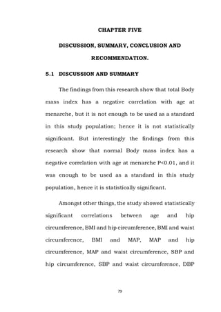 79
CHAPTER FIVE
DISCUSSION, SUMMARY, CONCLUSION AND
RECOMMENDATION.
5.1 DISCUSSION AND SUMMARY
The findings from this research show that total Body
mass index has a negative correlation with age at
menarche, but it is not enough to be used as a standard
in this study population; hence it is not statistically
significant. But interestingly the findings from this
research show that normal Body mass index has a
negative correlation with age at menarche P<0.01, and it
was enough to be used as a standard in this study
population, hence it is statistically significant.
Amongst other things, the study showed statistically
significant correlations between age and hip
circumference, BMI and hip circumference, BMI and waist
circumference, BMI and MAP, MAP and hip
circumference, MAP and waist circumference, SBP and
hip circumference, SBP and waist circumference, DBP
 