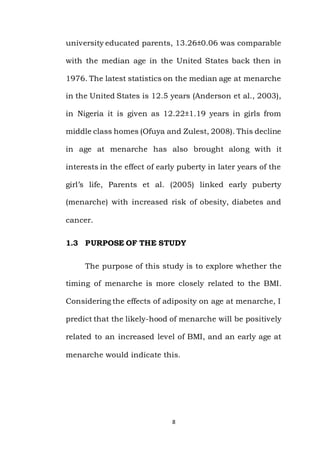 8
university educated parents, 13.26±0.06 was comparable
with the median age in the United States back then in
1976. The latest statistics on the median age at menarche
in the United States is 12.5 years (Anderson et al., 2003),
in Nigeria it is given as 12.22±1.19 years in girls from
middle class homes (Ofuya and Zulest, 2008). This decline
in age at menarche has also brought along with it
interests in the effect of early puberty in later years of the
girl’s life, Parents et al. (2005) linked early puberty
(menarche) with increased risk of obesity, diabetes and
cancer.
1.3 PURPOSE OF THE STUDY
The purpose of this study is to explore whether the
timing of menarche is more closely related to the BMI.
Considering the effects of adiposity on age at menarche, I
predict that the likely-hood of menarche will be positively
related to an increased level of BMI, and an early age at
menarche would indicate this.
 