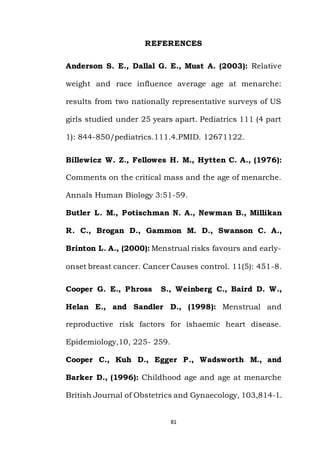 81
REFERENCES
Anderson S. E., Dallal G. E., Must A. (2003): Relative
weight and race influence average age at menarche:
results from two nationally representative surveys of US
girls studied under 25 years apart. Pediatrics 111 (4 part
1): 844-850/pediatrics.111.4.PMID. 12671122.
Billewicz W. Z., Fellowes H. M., Hytten C. A., (1976):
Comments on the critical mass and the age of menarche.
Annals Human Biology 3:51-59.
Butler L. M., Potischman N. A., Newman B., Millikan
R. C., Brogan D., Gammon M. D., Swanson C. A.,
Brinton L. A., (2000): Menstrual risks favours and early-
onset breast cancer. Cancer Causes control. 11(5): 451-8.
Cooper G. E., Phross S., Weinberg C., Baird D. W.,
Helan E., and Sandler D., (1998): Menstrual and
reproductive risk factors for ishaemic heart disease.
Epidemiology,10, 225- 259.
Cooper C., Kuh D., Egger P., Wadsworth M., and
Barker D., (1996): Childhood age and age at menarche
British Journal of Obstetrics and Gynaecology, 103,814-1.
 