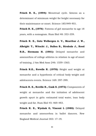 83
Frisch R. E., (1994): Menstrual cycle. fatness as a
determinant of minimum weight for height necessary for
their maintenance or onset. Science 185:949-951.
Frisch R. E., (1976): Fatness of girl menarche to age 18
years, with a nomogram. Hum Biol 48: 353-359.
Frisch R. E., Gotz Welbergen A. V., Mcarthur J. W.,
Albright T., Witscht J., Bullen B., Birnholz J., Reed
R.B., Hermann H. (1981): Delayed menarche and
amenorrhea of college athletes in relation to age of onset
of training. J Am Med Asso 246: 1559-1563.
Frisch R.E., Revelle R. (1970): Height and weight at
menarche and a hypothesis of critical body weight and
adolescents events. Science 169: 397-399.
Frisch R. E., Reville R., Cook S. (1973): Components of
weight at menarche and the initiation of adolescent
growth spurt in girls: estimated total water, lean body
weight and fat. Hum Biol 45: 469-483.
Frisch R. E., Wyshak G, Vincent L (1980): Delayed
menarche and amenorrhea in ballet dancers. New
England Medical Journal 303: 17-19.
 