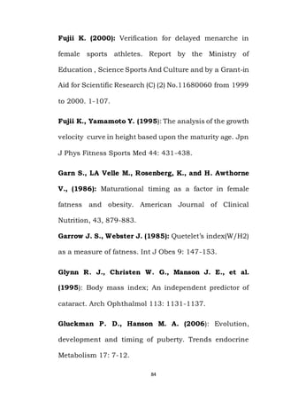 84
Fujii K. (2000): Verification for delayed menarche in
female sports athletes. Report by the Ministry of
Education , Science Sports And Culture and by a Grant-in
Aid for Scientific Research (C) (2) No.11680060 from 1999
to 2000. 1-107.
Fujii K., Yamamoto Y. (1995): The analysis of the growth
velocity curve in height based upon the maturity age. Jpn
J Phys Fitness Sports Med 44: 431-438.
Garn S., LA Velle M., Rosenberg, K., and H. Awthorne
V., (1986): Maturational timing as a factor in female
fatness and obesity. American Journal of Clinical
Nutrition, 43, 879-883.
Garrow J. S., Webster J. (1985): Quetelet’s index(W/H2)
as a measure of fatness. Int J Obes 9: 147-153.
Glynn R. J., Christen W. G., Manson J. E., et al.
(1995): Body mass index; An independent predictor of
cataract. Arch Ophthalmol 113: 1131-1137.
Gluckman P. D., Hanson M. A. (2006): Evolution,
development and timing of puberty. Trends endocrine
Metabolism 17: 7-12.
 