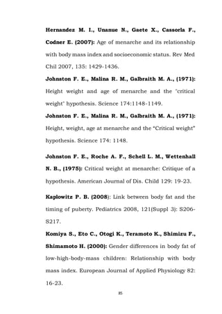85
Hernandez M. I., Unanue N., Gaete X., Cassorla F.,
Codner E. (2007): Age of menarche and its relationship
with body mass index and socioeconomic status. Rev Med
Chil 2007, 135: 1429-1436.
Johnston F. E., Malina R. M., Galbraith M. A., (1971):
Height weight and age of menarche and the "critical
weight" hypothesis. Science 174:1148-1149.
Johnston F. E., Malina R. M., Galbraith M. A., (1971):
Height, weight, age at menarche and the “Critical weight”
hypothesis. Science 174: 1148.
Johnston F. E., Roche A. F., Schell L. M., Wettenhall
N. B., (1975): Critical weight at menarche: Critique of a
hypothesis. American Journal of Dis. Child 129: 19-23.
Kaplowitz P. B. (2008): Link between body fat and the
timing of puberty. Pediatrics 2008, 121(Suppl 3): S206-
S217.
Komiya S., Eto C., Otogi K., Teramoto K., Shimizu F.,
Shimamoto H. (2000): Gender differences in body fat of
low-high-body-mass children: Relationship with body
mass index. European Journal of Applied Physiology 82:
16-23.
 